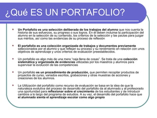 ¿Qué ES UN PORTAFOLIO? Un Portafolio es una selección deliberada de los trabajos del alumno  que nos cuenta la historia de sus esfuerzos, su progreso o sus logros. En él deben incluirse la participación del alumno en la selección de su contenido, los criterios de la selección y las pautas para juzgar sus méritos, así como las evidencias de su proceso de reflexión  El portafolio es una colección organizada de trabajos y documentos previamente  seleccionados por el alumno y que reflejan su proceso y su rendimiento en relación con unos objetivos de aprendizaje y unos criterios de evaluación preestablecidos.  Un portafolio es algo más de una mera “caja llena de cosas”. Se trata de una  colección sistemática y organizada de evidencias  utilizadas por los maestros y alumnos para supervisar la evolución de las competencias Un portafolio  es un procedimiento de producción,  que permiten recopilar productos de proyectos de curso, variados escritos, grabaciones y otras muestras de acciones y creaciones de los alumnos. La Utilización del portafolio como recurso de evaluación se basa en la idea de que la naturaleza evolutiva del proceso de desarrollo del portafolio da al alumnado y al profesorado una oportunidad para  reflexionar sobre el crecimiento  de los estudiantes y de introducir cambios a lo largo del programa de estudios. A su vez, el desarrollo del portafolio hace que  el alumnado sienta el aprendizaje escolar como algo propio 