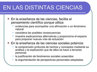 EN LAS DISTINTAS CIENCIAS En la enseñanza de las ciencias, facilita el pensamiento científico porque utiliza:  evidencias para acompañar una afirmación o un fenómeno natural considera las posibles consecuencias muestra explicaciones alternativas y proporciona el espacio para proponer nuevas vías de actuación En la enseñanza de las ciencias sociales potencia:  la comprensión profunda de hechos y conceptos mediante su análisis y la explicación que de ellos se hace a terceras personas la justificación de fenómenos sociales acaecidos  la argumentación de perspectivas personales adoptadas.  