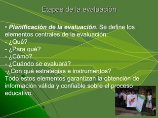 Etapas de la evaluación •  Planificación de la evaluación . Se define los elementos centrales de la evaluación:  - ¿Qué? - ¿Para qué? - ¿Cómo? - ¿Cuándo se evaluará? ¿Con qué estrategias e instrumentos? Todo estos elementos garantizan la obtención de información válida y confiable sobre el proceso educativo. 