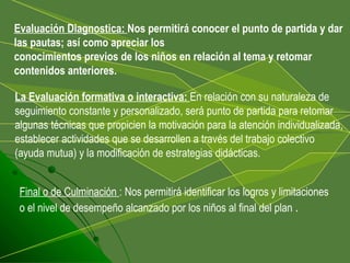   La Evaluación formativa o interactiva:  En relación con su naturaleza de seguimiento constante y personalizado, será punto de partida para retomar algunas técnicas que propicien la motivación para la atención individualizada, establecer actividades que se desarrollen a través del trabajo colectivo (ayuda mutua) y la modificación de estrategias didácticas. Evaluación Diagnostica:  Nos permitirá conocer el punto de partida y dar las pautas; así como apreciar los conocimientos previos de los niños en relación al tema y retomar contenidos anteriores. Final o de Culminación  : Nos permitirá identificar los logros y limitaciones o el nivel de desempeño alcanzado por los niños al final del plan  . 