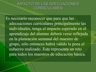 IMPACTO DE LAS ADECUACIONES CURRICULARES Es necesario reconocer que para que las adecuaciones curriculares principalmente las individuales, tenga el impacto esperado en el aprendizaje del alumno deberá verse reflejada en la planeación semanal del maestro de grupo, sólo entonces habrá valido la pena el esfuerzo realizado. Este representa un reto para todos los maestros de educación básica.  