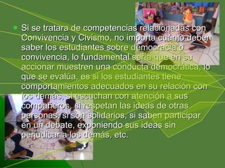 Si se tratara de competencias relacionadas con Convivencia y Civismo, no importa cuánto deben saber los estudiantes sobre democracia o convivencia, lo fundamental sería que en su accionar muestren una conducta democrática, lo que se evalúa, es si los estudiantes tiene comportamientos adecuados en su relación con los demás, si escuchan con atención a sus compañeros, si respetan las ideas de otras personas, si son solidarios, si saben participar en un debate, exponiendo sus ideas sin perjudicar a los demás, etc. 