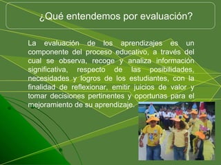 La evaluación de los aprendizajes es un componente del proceso educativo, a través del cual se observa, recoge y analiza información significativa, respecto de las posibilidades, necesidades y logros de los estudiantes, con la finalidad de reflexionar, emitir juicios de valor y tomar decisiones pertinentes y oportunas para el mejoramiento de su aprendizaje.  ¿Qué entendemos por evaluación? 