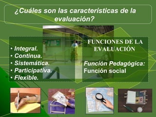 •  Integral.  •  Continua.  •  Sistemática.  •  Participativa.  •  Flexible.  FUNCIONES DE LA EVALUACIÓN  Función Pedagógica:  Función social ¿Cuáles son las características de la evaluación?  