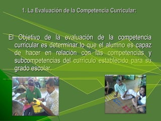 El Objetivo de la evaluación de la competencia curricular es determinar lo que el alumno es capaz de hacer en relación con las competencias y subcompetencias del currículo establecido para su grado escolar.  1. La Evaluación de la Competencia Curricular: 