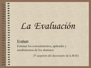 La Evaluación Evaluar: Estimar los conocimientos, aptitudes y  rendimientos de los alumnos (3ª acepción del diccionario de la RAE) 