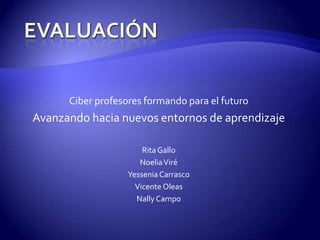 EVALUACIÓN  Ciber profesores formando para el futuro Avanzando hacia nuevos entornos de aprendizaje Rita Gallo Noelia Viré Yessenia Carrasco Vicente Oleas Nally Campo 