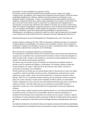 presentadas con mayor amplitud en la siguiente sección.
En resumen, aunque el periodo analizado muestra grandes avances y logros en el campo
evaluativas hay, sin embargo, ciertos aspectos que constituyen retos por superar. Si bien hay mayor
posibilidad de publicación y difusión, también como fruto colateral a este fenómeno se ha
producido también “mucha paja”; es decir, se han publicado cosas intrascendentes reiterativas o
simplistas. Aunque hay ahora más y mejores gentes preparadas en este campo, existen temores de
que se convierta en un círculo cerrado y exclusivista. La cooperación entre organizaciones y
asociaciones es un hecho muy importante, pero también se reconoce que su unión es todavía muy
frágil. En el aspecto metodológico, aunque hay tenencias a enviar las polarizaciones para optar por
un u otro enfoques metodológicos, aún hay peligros de sectarismos o de caer en un eclectisismo
ingenuo. Finalmente, a pesar de la amplia gama de posibilidades y opciones teóricas,
metodológicas y tecnológicas no se practica a todos los niveles y tipos de educación. Por ejemplo,
en un resumen acerca del estado del arte de la evaluación curricular elaborado por la Review of

Educational Research, de una lista bibliográfica de 100 publicaciones, sólo 15 de ellas eran

estudios empíricos (citado por De Alba, 1986). Concluiremos señalando que ahora a la evaluación
le importa adecuar su metodología y sus técnicas a las necesidades e intereses de la sociedad, las
instituciones, el grupo y los individuos a los que sirve; ahora, no pretende que ellos se adapten a las
necesidades, requerimientos y propósitos de la metodología.

Breve Historia de la Evaluación Educativa en Latinoamérica.
En Latinoamérica es difícil hacer historia de la evaluación por las pocas fuentes documentales que
se poseen en la actualidad. Estas son prácticamente inexistentes, tienen circulación restringida o es
difícil acceded a ellas. Aunado a estas limitantes se encuentran la propia magnitud de la tarea que
impide ir más allá de una descripción superficial.
No estamos muy convencidos de que la evaluación en Latinoamérica la podemos dividir en
períodos como los expuestos por Madaus y colaboradores. Sin embargo, podemos señalar que
existen momentos, los cuales, a diferencia de los descritos por estos autores, son fases no
excluyentes ni secuencias, sino simultáneas.
Primero partiremos de afirmar que, por nuestra propia cultura e idiosincrasia no somos muy dados
a cuantificar o darle racionalidad a nuestras acciones. El pragmatismo norteamericano no tiene
tradición en nuestro medio y choca con nuestras tradiciones y concepciones educativas (Díaz-
Barriga, 1989). Por eso, las grandes reformas educativas por las que pasaron muchos de nuestros
países en los años cincuenta y sesenta, fueron realizadas sin haber existido, con anterioridad,
estudios o diagnósticos serios y precisos acerca del estado prevaleciente, para poner en marcha los
cambios necesarios. Ante todo estaba claro que la evaluación era prescindible, porque lo
importante, en todo caso, era la voluntad política de los gobernantes en turno para imponer las
reformas.
En los años sesenta, cuando comenzó la gran expansión educativa y el crecimiento desorbitado de
la matrícula escolar, los esfuerzos de las autoridades educativas estuvieron destinados a la
satisfacción de la demanda social, lo prioritario era construir nuevas escuelas, contratar y capacita
ás profesores. En este momento la salida se buscó por medio de la modernización de los sistemas
educativos, en particular a través del uso de la tecnología educativa; entendiendo por ella el uso
de
los modernos medios de comunicación masiva y las mejoras al proceso de enseñanza-aprendizaje.
Pero curiosamente m la evaluación no fue muy tomada en cuenta. Al contrario, la prioridad estuvo
 