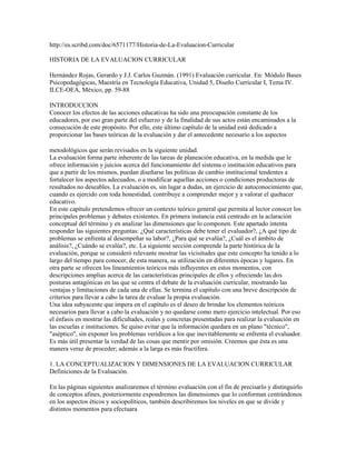 http://es.scribd.com/doc/6571177/Historia-de-La-Evaluacion-Curricular<br />HISTORIA DE LA EVALUACION CURRICULAR <br />Hernández Rojas, Gerardo y J.J. Carlos Guzmán. (1991) Evaluación curricular. En: Módulo BasesPsicopedagógicas, Maestría en Tecnología Educativa, Unidad 5, Diseño Curricular I, Tema IV.ILCE-OEA, México, pp. 59-88<br />INTRODUCCION <br />Conocer los efectos de las acciones educativas ha sido una preocupación constante de los <br />educadores, por eso gran parte del esfuerzo y de la finalidad de sus actos están encaminados a la <br />consecución de este propósito. Por ello, este último capítulo de la unidad está dedicado a <br />proporcionar las bases teóricas de la evaluación y dar el antecedente necesario a los aspectos <br />metodológicos que serán revisados en la siguiente unidad.La evaluación forma parte inherente de las tareas de planeación educativa, en la medida que leofrece información y juicios acerca del funcionamiento del sistema o institución educativos paraque a partir de los mismos, puedan diseñarse las políticas de cambio institucional tendentes afortalecer los aspectos adecuados, o a modificar aquellas acciones o condiciones productoras deresultados no deseables. La evaluación es, sin lugar a dudas, un ejercicio de autoconocimiento que,cuando es ejercido con toda honestidad, contribuye a comprender mejor y a valorar el quehacereducativo.En este capítulo pretendemos ofrecer un contexto teórico general que permita al lector conocer losprincipales problemas y debates existentes. En primera instancia está centrado en la aclaraciónconceptual del término y en analizar las dimensiones que lo componen. Este apartado intentaresponder las siguientes preguntas: ¿Qué características debe tener el evaluador?, ¿A qué tipo deproblemas se enfrenta al desempeñar su labor?, ¿Para qué se evalúa?, ¿Cuál es el ámbito deanálisis?, ¿Cuándo se evalúa?, etc. La siguiente sección comprende la parte histórica de laevaluación, porque se consideró relevante mostrar las vicisitudes que este concepto ha tenido a lolargo del tiempo para conocer, de esta manera, su utilización en diferentes épocas y lugares. Enotra parte se ofrecen los lineamientos teóricos más influyentes en estos momentos, condescripciones amplias acerca de las características principales de ellos y ofreciendo las dosposturas antagónicas en las que se centra el debate de la evaluación curricular, mostrando lasventajas y limitaciones de cada una de ellas. Se termina el capítulo con una breve descripción decriterios para llevar a cabo la tarea de evaluar la propia evaluación.Una idea subyacente que impera en el capítulo es el deseo de brindar los elementos teóricosnecesarios para llevar a cabo la evaluación y no quedarse como mero ejercicio intelectual. Por esoel énfasis en mostrar las dificultades, reales y concretas presentadas para realizar la evaluación enlas escuelas e instituciones. Se quiso evitar que la información quedara en un plano quot;
técnicoquot;
,quot;
asépticoquot;
, sin exponer los problemas verídicos a los que inevitablemente se enfrenta el evaluador.Es más útil presentar la verdad de las cosas que mentir por omisión. Creemos que ésta es unamanera veraz de proceder; además a la larga es más fructífera.<br />1. LA CONCEPTUALIZACION Y DIMENSIONES DE LA EVALUACION CURRICULAR <br />Definiciones de la Evaluación. <br />En las páginas siguientes analizaremos el término evaluación con el fin de precisarlo y distinguirlode conceptos afines, posteriormente expondremos las dimensiones que lo conforman centrándonosen los aspectos éticos y sociopolíticos, también describiremos los niveles en que se divide ydistintos momentos para efectuaraUna de las primeras dificultades que surge al intentar definir evaluación es que, en apariencia todoscomparten un mismo significado; sin embargo, si presentamos diferentes definiciones delconcepto, veremos que está lejos de representar lo mismo para todos. Así la evaluación ha sido<br />definida como: quot;
... un proceso para determinar en que medida han sido logrados los objetivoseducativosquot;
 (Tyler,1973): quot;
...es un proceso sistemático que formula juicios de valor acerca de loque es a lo que debería serquot;
 (Carreón, 1983); quot;
...es un proceso organizado que permite la obtenciónde información útil para apoyar la toma de decisionesquot;
 (Stufflebeam, 1969); quot;
...es la investigaciónsistemática para determinar el mérito o valor de un objetoquot;
 (Comité Conjunto, 1988), quot;
...es laconstrucción de significados, que en una acción hermenéutica tratan de construir una comprensiónde determinado proceso educativoquot;
 (Díaz-Barriga, 1988); quot;
...es la examinación sistemática de loseventos ocurridos durante y corno consecuencia de un programaquot;
 (Nevo, 1983), quot;
...es la mediciónde consecuencias deseables e indeseables de las acciones realizadas para alcanzar una meta quevaloramosquot;
 (Riecken, 1952).Un punto consensual de las definiciones expuestas es la de concebir a la evaluación como unprocedimiento o acto sistemático, organizado ypropositivo , lo cual implica que su realizaciónprecisa del dominio de elementos teóricos, metodológicos y técnicos. Es decir, para efectuarevaluaciones es imprescindible una adecuada preparación de quien lo realiza, porque es unaactividad organizada no azarosa, metódica no incoherente, propositiva no confusa.<br />Propósitos de la Evaluación. <br />Por lo que toca a las finalidades de la evaluación existen discrepancias, aunque un uso generalizadodel término es aquel que lo interpreta como proceso de emitir un juicio u opinión para volar alfenómeno estudiado (Carreón, 1983, Comité Conjunto, 1988). Otros autores la conciben como unmecanismo para averiguar al impacto o a las consecuencias de una acción, quedando en segundoplano el interés por juzgar (NUEVO, 1983, Riecken, 1952). Lo usual es utilizarla para comparar losresultados obtenidos contra ciertos objetivos, normas o criterios (Tyler, 1973, Carrión 1983 yRiecken, 1952). En resumen, d e acuerdo con estos autores, la evaluación tendrá la finalidad deofrecer información para saber lo sucedido para una experiencia educativa, luego comparar dichosresultados con los objetivos, normas o criterios y finalmente, formular un juicio de valor a partir detodo lo anterior.Un aspecto controversial es que varios autores señalan que la finalidad primordial de la evaluaciónes ayudar a racionalizar la toma de decisiones, aquí el énfasis es puesto en los aspectos pragmáticos(Stufflebeam, 1969). Otros se oponen a este uso, argumental que hacerlo es darle un carácterutilitarista, oscureciendo y desviando la atención sobre la función más importante de la evaluación:ayudar a comprender lo acontecido durante el evento educativo (Díaz-Bariga, 1988). Para este autorla evaluación ha sido tomada sólo como un instrumento y proceso meramente técnicos, pasando poralto sus referentes teóricos, políticos y sociales, Díaz-Barriga sostiene que construir una teoría es elreto principal de la evaluación.Resumiendo, aunque existen claras diferencias en cuanto a los fines de la evaluación podemosdecir, sin embargo, que los autores están de acuerdo en que ésta se realiza de manera organizadapara obtener información que nos permita comparar los resultados logrados con los propósitos,juzgar a partir de criterios si lo logrado valió la pena y si (aquí es donde surgen las divergencias) loobtenido sirve para diseñar políticas que modifiquen una situación, mientras para otros laevaluación es un fin en si mismo, siendo su función más apreciada la de ayudarnos a entender mejorla dinámica y complejidad de los educativos.<br />Carácter Axiológico de la Evaluación. <br />Hemos dicho que la evaluación emplea parámetros, criterios o indicadores, lo que implica que, de una u otra forma, no nos podemos escapar de los aspectos éticos y de valor. Al juzgar una situación implícita o explícitamente estamos usando juicios, es decir; empleando nuestras nociones de lo que es “bueno”, “deseable”, “negativo”, “irrelevante”, ”prioritario”, ”malo”, etc. Aun alejándonos de la controversia de si hay valores absolutos o relativos este terreno es conflictivo. Es así, por que muchas veces hay discrepancias en cuanto a los valores admitidos, o inconsciencia de los mismos, otras no hay acuerdo sobre su interpretación y lo usual es la incongruencia entre los valore Texto tomado con fines educativos <br />Asignatura Evaluación Educacional <br />Profesora Daysi Reinoso S. <br />aceptados y las acciones realizadas. Por lo tanto, una primera tarea del evaluador es ayudar a losparticipantes a clarificar los marcos de valor de la situación y debatir sobre los principios, fines,metas, propósitos de la misma y su correspondiente aplicación. Estas reflexiones, sin lugar a dudasenriquecerán el trabajo evaluativo. Igualmente los aspectos axiológicos obligan a definirse, aadoptar y defender posturas, por lo mismo el evaluador tiene el deber de dilucidar sus propiosmarcos de valor que asume, para posibilitar que su trabajo sea juzgado de forma clara, abierta ypara evitar que los mismos distorsionen su labor.<br />Aspectos Sociopolíticos de la Evaluación. <br />Realizar evaluación es una tarea difícil porque es multicasual e involucra inevitablemente losaspectos sociopolíticos. Es un fenómeno complejo porque su objeto de estudio, elconocimiento de las consecuencias de los actos humanos, también lo es. Como dice Cronbach(1986) es un proceso por medio del cual la sociedad aprende sobre sí mismaquot;
.El carácter político se debe a que el currículum concentra una serie de conflictos, luchas por elpoder y dinámicas institucionales donde convergen diversos problemas sociales, ideológicos yacadémicos. Así, por ejemplo, los profesores tienden a conquistar espacios, dentro del plan deestudios, que consideran propios, el hecho de impartir determinada materia hace que se agrupenpor departamentos, áreas y academias. Desde ahí puede influir el proceso de evaluación curriculary tener ingerencia en la elaboración del nuevo plan de estudios. Es obvio que cada grupo docentedefenderá su propia “cosmovisiónquot;
 de lo curricular, por razones académicas, de preferenciaspersonales y de tipo laboral, ya que quitar o incorporar contenidos implica necesariamente ajustesde personal.El carácter conflictivo de la evaluación se demuestra en que generalmente constituye uno de losprimeros pasos para realizar cambios en la vida institucional, con la consecuente redistribución delpoder. Si algunos grupos institucionales sienten que perderán sus privilegios, harán todo lo posiblepara evitar o sabotear la evaluación. Aunado a los problemas anteriores esta el innegable temor aser evaluados, ya que ello implica el hecho de ser juzgados por otras personas. Como definióPatton (1980) de manera un tanto chusca quot;
evaluar es hacer a otros lo que no permitirías que ellos tehicieran a tíquot;
. Si a este miedo natural se suma el hecho de que muchas veces la evaluación se haempleado para justificar decisiones previamente tomadas; no es extraño entonces que su sóloanuncio despierte sospechas y suspicacias, cuando no un franco rechazo.Otras dificultades provienen de las más variadas dinámicas institucionales, políticas académicoinstitucionales y formas de organización académico administrativa, etc. Por eso Díaz-Barriga(1989) afirma que quien realiza evaluación curricular quot;
necesariamente hace política gremial,académica e institucionalquot;
Para afrontar adecuadamente los problemas antes descritos, el evaluador precisa de tacto ysensibilidad política para detectar las posiciones académicas y políticas de los distintos grupos queforman la institución. Igualmente necesita conseguir credibilidad para obtener la confianza delmayor número de participantes y tener capacidad de convocatoria para lograr el trabajo conjunto depersonas pertenecientes a diferentes grupos.El papel del evaluador es mediar entre las personas que patrocinan el estudio y los afectados por elmismo. Debe por un lado cumplir con las expectativas de los primeros, pero también necesitacontar con el apoyo o, por lo menos, la disposición de los sujetos. Es evidente que quienesfinancian el estudio tienen gran ingerencia sobre sus resultados y los usos de los mismos; sinembargo, la participación de los afectados es crucial para llevarla a cabo. Si el evaluador pierdecredibilidad y la confianza de los participantes, su labor se verá severamente afectada, no obstantesu adecuación técnica.Todas estas situaciones toman muchas veces áspero y difícil el trabajo evaluativo, pero lanecesidad de hacerlo y los beneficios resultantes hacen que sea un esfuerzo valioso y es un retopara los individuos que deseen trabajar en este campo. Concluimos este apartado proponiendo queuna buena evaluación debería de explicar y socializar los intereses y preocupaciones de los participantes, incrementando el autoconocimiento grupal e individual acerca de sus actividades,tareas, funciones, etc. El resultado ideal es contribuir a que los involucrados puedan participar conconocimiento en las decisiones que les afectan.La búsqueda de los determinantes y las condiciones adecuadas para lograr el aprendizaje llevó a loseducadores a extender los términos en que se circunscribía la evaluación curricular. Por lo tanto,fue necesario precisar sus diferentes niveles, debido a que muchas veces se emplea el término demanera tan imprecisa provocando dificultad para poder entender a qué tipo de evaluación se hacereferencia. Revisaremos en este apartado cómo se ha redefinido su objeto de estudio, veremos dequé manera cada modificación implicó un rompimiento con la concepción hasta entonces vigente,pasando de una visión estrecha a otra más global pero sin excluir la anterior.Distinguiremos tres niveles de evaluación: micro, meso y macro evaluación. Por microevaluaciónentendemos aquella que es realizada por el profesor en el salón de clases, para constatar el dominioque tienen los alumnos de los objetivos de aprendizaje; así como el desempeño docente. Este tipode evaluación es al que tradicionalmente se refieren las personas cuando hablan de evaluacióncurricular.Los instrumentos de evaluación utilizados son las pruebas objetivas, los exámenes de ensayo, lostrabajos escolares, los reportes de investigación, los controles de lectura y, recientemente lossimuladores escritos (Lizárraga, 1 990). El rendimiento docente es, en general, medido a través decuestionados y de guías de observación. Como puede notarse los aspectos a evaluar y las variablesinvolucradas son relativamente simples, unidíreccionales, aisladas, etc. ya que este nivel secaracteriza por su concreción, especificidad y aparente sencillez. Desde esta visión, loscomponentes básicos del proceso y, por ende, de la calidad de la enseñanza, son los docentes y losalumnos, de ahí que las políticas propuestas pretendan incidir sobre éstos, más que sobre cualquierotro aspecto.<br />Niveles de la evaluación educativa <br />Ahora pasaremos a reflexionar sobre el significado de los términos medir, acreditar y evaluar.En fechas recientes se ha desatado un debate para preguntarse si los conceptos evaluar y medir sonsinónimos, ya que tradicionalmente son tratados así dentro del campo educativo. Las razoneshistóricas de esta asociación serán revisadas en la parte correspondiente. Aquí sólo mencionaremosque el afán de lograr una evaluación objetiva de los resultados del aprendizaje indujo a loseducadores a buscar instrumentos que tuvieran el mismo grado de rigor y precisión como los de lasciencias denominadas quot;
durasquot;
 (física, química, etc.quot;
. Una de las consecuencias fue que la asociacióncontinua entre medir y evaluar condujo a considerarlos términos equivalentes. También se difundióla idea de que cuantificar era contribuir a la cientificidad de la educaciónEstas nociones han sido severamente criticadas por pedagogos tales como Díaz-Barriga y MoránOviedo, quienes manifiestan que no es posible cuantificar los fenómenos educativos debido, a quesus propias características y complejidad no lo permiten. Argumentan que la pretensión de medirlosimpide su comprensión ya que se centran sólo en los aspectos susceptibles de medirse, los cuales,generalmente son los superficiales y no los transcendentes en la educación. Para apoyar susafirmaciones citan el caso de las pruebas objetivas; éstas, si bien pueden ayudar a identificar laadquisición y comprensión de conocimientos, son incapaces de medir los resultados más apreciadosdel acto educativo como son la creatividad, la capacidad de razonar, juzgar y analizar; o los cambiosde actitudes, valores, creencias, etc. Aspectos complejos que por lo mismo resulta difícil, sinoimposible medirlos “objetivamente”. La postura de estos autores es tan radical y opuesta a lamedición, que llegan a declarar: “en el campo educativo los aspectos cuantitativos no tienen cabiday pretender imponerlos sólo distorsiona nuestra capacidad para comprender los fenómenoseducativos”. (Díaz-Barriga, 1987).Otra aportación importante de esos autores es la de distinguir evaluación de la acreditación. Desdeesta perspectiva acreditar sería la función de asignar notas para promover o retener a los alumnos, Texto tomado con fines educativos <br />Asignatura Evaluación Educacional <br />Profesora Daysi Reinoso S. <br />función que hace el maestro para cumplir con los requisitos establecidos por la normatividadinstitucional. Evaluar, por otra parte, sería la actividad con la que se pretende reunir toda lainformación posible para profundizar en el conocimiento del acto educativo. De ahí se deduce quela medición está implicada, pero va mucho más allá y es más que certificar conocimientos. Así, enlas escuelas e instituciones educativas las funciones que cotidianamente se realizan son las de mediry acreditar, pero rara vez se evalúa.La evaluación curricular en su afán de ayudar a formar políticas y estrategias para mejorar lacalidad educativa, comprensión que tenía que adoptar enfoques integrales y sistémicos, donde setomaran en cuenta la multitud de variables y la interrelación dinámica, las cuales inciden sobre losresultados educativos El propósito de esta nueva perspectiva era tener acceso a una informaciónintegral para retroalimentar adecuadamente a los educadores. De esta manera, ellos podrían diseñarlas políticas pertinentes.Esta situación conjunto a crear dos niveles más inclusivos y abarcadores que el anterior; uno quellamaremos mesoevaluativo o evaluación institucional y otro macroevaluativo o evaluación del<br />sistema. El primero se refiere al conjunto de mecanismos creados por una institución para conocer <br />el funcionamiento de los elementos importantes que afectan el desempeño de sus funcionessustantivas. La aportación más importante de este enfoque fue la de integrar, en un solomecanismo, las actividades de diagnóstico, programación y evaluación del quehacer institucional(Conaeva,1991). En este momento fue claro que para valorar el desempeño institucional eranecesario incluir dos tipos de evaluación: unointerno y otroexterno. El interno se refiere a todoaquello que la institución educativa realiza para saber como interactuan los alumnos, los docentes,la organización y la normatividad institucional, el currículum, los recursos financieros, lainfraestructura, los materiales didácticos, etc. los principales indicadores considerados en laevaluación interna son: los índices de eficiencia terminal, de reprobación, de acreditación etc.Aunado a esta evaluación interna, la externa implica el grado en que la institución cumple con lasexpectativas y necesidades de su entorno socioeconómico y cultural de la comunidad donde opera.Ambos tipos de evaluaciones serán expuestos con mayor detalle en la siguiente unidad.Ejemplos de mesoevaluaciones son los autoestudios donde la propia institución realiza acciones ypone en marcha estrategias para conocer y determinar sus sectores “fuertes” o “débiles”. Unaconsecuencia importante de adoptar esta perspectiva fue el hecho de darse cuenta que lascondiciones básicas para realizar la evaluación son: la organización de los participantes, legitimarlos procedimientos y estrategias, fortalecer los mecanismos participativos y crear una instanciareguladora de los procesos de planeación y evaluación (Conaeva, 1991).Recientemente el proceso evaluativo ha sido colocado a nivelm acro o de evaluación del sistemadonde la unidad de análisis no es el salón de clases o una institución, sino todo un sistema osubsistema educativo; como por ejemplo el sistema de educación básica, el de educación superior,el tecnológico, el no formal, etc. la evaluación global del sistema está orientada a estudiar lasmacrovariables que, en forma regional o nacional, inciden sobre la ejecución y calidad educativas.Ejemplos de macrovariables son: el grado de cobertura educativa; los índices de infraestructurainstitucional; la eficacia de las políticas sectoriales; los procesos, los productos y el impacto socialdel conjunto de instituciones; el grado de vinculación con su entorno social, la interrelación conotros sectores como el social, el económico, el cultural, etc. La finalidad de obtener informaciónsobre estas variables es propiciar un uso racional de los recursos, así como generar políticassectoriales coordinadoras y planificadoras de acciones nacionales, regionales o ambas, queconduzcan a cambios deseables en el funcionamiento global de sistema educativo.<br />Momentos de la Evaluación. <br />Es común colocar la actividad evaluativa hasta el final del acto docente o de las fasesmetodológicas de los diseños curriculares. Por eso resulta adecuado discutir, aunque sea de manerabreve, sobre los momentos para realizar la evaluación. Aceptando, como dicen varios educadores,que no es posible ni deseable evaluar todo de una sola vez (De Alba, 1986), es necesario distinguir<br />as diferentes circunstancias de la evaluación. Una tiene que ver con la puesta en marcha delproceso evaluativo, resultado de la voluntad política y de la disponibilidad de recursos parahacerla. la segunda se refiere a los períodos de recopilación de la información sobre el objeto; deestudio; que es la fase sobre la que profundizaremos.Nos basaremos en el entendido de que la actividad evaluativa es continua, permanente y no se dasólo al final del proceso educativo. Hecha esta aclaración podemos decir que en ocasiones espertinente realizar un estudio histórico acerca del desarrollo del programa, institución o sistema,para conocer su evolución, desarrollo y transformaciones. A esos estudios también se losdenominan diacrónicos (Marín y Galán, 1988).Hay otros donde, por el contrario, el interés es conocer el estado actual del objeto abordado paraidentificar discrepancias al respecto de las metas y propósitos previamente establecidos. A estaevaluación se le denominadiagnóstico osincrónica. Aunque en general es la primera que se haceal iniciar un estudio evaluativo, es insuficiente por sí misma. Para completarse requiere contrastarlos datos obtenidos con información sobre el desempeño posterior de programa para valorarlaadecuadamente.Hay otra evaluación denominadaformativa que se efectúa durante la operación de las diferentesfases del programa, aquí la atención se centra en lograr información acerca del funcionamiento delos procesos y hechos ocurridos antes de terminar o finalizar el programa.La que se realiza al término del programa, proyecto o plan se llamasu mativa, en ella los datosrecolectados se refieren a los logros finales del programa o al funcionamiento global del plan deestudios.En resumen, la evaluación utiliza datos provenientes de diversos momentos. La naturaleza de lasdecisiones, las preferencias, el tipo de información que se desea lograr, los intereses, lasposibilidades, los recursos, etc., determinan el modo de evaluación a utilizar.<br />Quien desconoce la historia está condenado a repetirla, de ahí la relevancia de incluir un apartadoacerca del desarrollo histórico de la evaluación para disponer de una visión en perspectiva de estecampo. El beneficio resultante de saber acerca de las experiencias y situaciones por las que hapasado la evaluación en diferentes épocas y países, nos permite aprender de sus logros y errores.Asimismo, este repaso histórico nos ayudará a comprender cómo los cambios en posturas yaproximaciones fueron resultado de los retos y problemas afrontados.Es conveniente aclarar que la revisión histórica presentada no es exhaustiva sino sólo muestra lasdistintas fases generales por las que ha pasado, centrándose básicamente en lo acontecido en elmundo anglosajón. La razón por la cual no se hace un estudio más profundo es que la partehistórica de la evaluación es aún una tarea por realizar (Madaus, Stufflebeam y Scriven, 1986);también un tratamiento completo del tema rebasaría los propósitos de este documento. Se centra enel mundo anglosajón porque es donde se dispone de mayor documentación y, además ha sido unaescuela con amplia influencia sobre otras partes del mundo, incluyendo el Continente Americano.No obstante, se hará al final un breve repaso de la situación en Latinoamérica y, de maneraespecial, en México.Puede decirse que la historia de la evaluación se remonta hasta los antiguos chinos, quienesaplicaban exámenes a los aspirantes a ingresar a un puesto público, esta práctica sirvió parapromover a gentes capaces hacia puestos gubernamentales, sin importar su origen social. Lasmejores pruebas de la efectividad de esta práctica son los siglos que estuvo vigente y lahomogeneidad cultural que produjo en la elite gobernante (Scott, 1988). Se dice también queSócrates aplicaba cuestionarios evaluativos como parte de su forma de enseñar (Stufflebeam yShinkfield, 1987).<br />Etapas de la Evaluación. <br />La práctica moderna de la evaluación curricular comenzó en la segunda mitad del siglo pasado. <br />Madaus, Stufflebeam y Scriven (1 986) distinguen seis etapas acontecidas en el mundo anglosajón La Edad de la Reforma (siglo XIX).• La Época de la Eficiencia (1900-1930).• La Época Tyleriana (1930-1945).• La Edad de la Inocencia (1946-1957).•El Periodo del Realismo y Expansión (1958-1972).•La Época de la Profesionalización (1973 a la fecha).<br />La Edad de la Reforma (1800 - 1900) <br />Los grandes cambios producidos por la revolución industrial impactaron a todas las esferassociales, impulsando a los gobiernos a buscar maneras de modernizar el funcionamiento de susdistintas instancias. Un mecanismo utilizado fue formar comisiones para recabar informaciónacerca del desempeño de ciertas áreas y formular recomendaciones. La educación no escapó a estapráctica; por ejemplo, en Gran Bretaña se creó una comisión para evaluar la educación en Irlanda.Son interesantes sus conclusiones porque resultan actuales, decían: quot;
 El progreso de los niños (enlas escuelas estudiadas) era menor al que debería ser. Terminaban recomendando que pararemediar el problema adoptaran el esquema de quot;
pagar por resultadosquot;
, consistente en hacerdepender parte del salario de los profesores en proporción a las calificaciones obtenidas por susalumnos al final del año escolar.Los grandes cambios producidos por la revolución industrial impactaron a todas las esferas sociales,impulsando a los gobiernos a buscar maneras de modernizar el funcionamiento de sus distintasinstancias. Un mecanismo utilizado fue formar comisiones para recabar información acerca deldesempeño de ciertas áreas y formular recomendaciones. La educación no escapó a esta práctica;por ejemplo, en Gran Bretaña se creó una comisión para evaluar la educación en Irlanda. Soninteresantes sus conclusiones porque resultan actuales, decían: quot;
 El progreso de los niños (en lasescuelas estudiadas) era menor al que debería ser. Terminaban recomendando que para remediar elproblema adoptaran el esquema de quot;
pagar por resultadosquot;
, consistente en hacer depender parte delsalario de los profesores en proporción a las calificaciones obtenidas por sus alumnos al final delaño escolar.En el año de 1845, se inició en Boston el empleo de pruebas de rendimiento escolar como fuentebásica de información para evaluar a las escuelas y a los profesores. Entre 1887 y 1898, elpedagogo Joseph Rice utilizó por primera vez grupos de comparación para medir la eficacia de losprogramas. Pugnaba porque los educadores se convirtieran en investigadores de sus prácticaspedagógicas empleando para ello grupos de comparación, así constató la efectividad de losprogramas escolares. Recomendaba a los profesores buscar la manera de cuantificar la informaciónutilizada.<br />La Época de la Eficiencia (1900-1930) <br />Este momento se caracteriza por la gran influencia de las ideas de la administración científica deltrabajo, las cuales transformaron muchas prácticas industriales. Los educadoresal ver su éxito intentaron aplicarlas en las escuelas. Durante este periodo hubo gran interés pordesarrollar mecanismos y procedimientos para buscar y ordenar de manera sistemática lainformación. Surgió el interés por hacer “objetiva” la evaluación, para ello fueron elaborados testscon la finalidad de aplicarlos a grandes poblaciones. El propósito primordial de estos esfuerzos fuemedir la eficiencia escolar juzgándola por medio de tasas de reprobación, acreditación y costos. Enresumen, durante este periodo fue institucionalizada la práctica de emplear los resultados depruebas estandarizadas como los principales indicadores de la eficiencia educativa; desde entoncescomenzó la asociación entre medir y evaluar, ocasionando frecuentemente que se les consideresinónimos. Ralph Tyler es considerado el padre de la evaluación educativa por la gran transcendencia quesobre posteriores educadores tuvieron sus postulados acerca del currículum y la evaluación. Tylerfue también quien acuñó el término de evaluación educativa.La parte medular de su propuesta consiste en considerar al currículum como un conjunto amplio deexperiencias educativas, diseñadas para lograr que los alumnos alcancen objetivos claramenteespecificados. De ahí la conveniencia de que los educadores precisaran las metas educativasporque ellas determinan los contenidos, la organización y la evaluación curricular. La parte másatractiva de su modelo fue considerar que para evaluar un currículum no se precisa disponer degrupos de comparación (como lo postulaba Rice) los cuales son costosos y problemáticos. Deacuerdo con Tyler las comparaciones se hacen entre los resultados obtenidos y las metaspropuestas, esto permite medir, directamente los resultados del aprendizaje, sin necesidad deutilizar medidas indirectas como son la forma de organización escolar, los costos o el número delibros existentes en la biblioteca. Estos argumentos fueron bien recibidos por los educadoresnorteamericanos y su influencia perduró durante los siguientes 25 años (ver capítulo dos).<br />La Edad de la Inocencia (1946-1957) <br />A esta época también se le pudo denominar la edad de la irresponsabilidad social, debido a que eratanto el afán de las personas por olvidar la reciente guerra que dieron rienda suelta a su deseo dequot;
disfrutar la vidaquot;
. Fue el momento cuando se incrementaron los prejuicios raciales y la pobreza enel campo, aunque nadie pareció notario salvo los afectados. Hubo un desorbitado consumo ydespilfarro de los recursos naturales que, se consideraban eternos con muy poca conciencia de lassecuelas negativas que traería para futuras generaciones. Fue una época de gran autocomplacenciasocial y optimismo, los problemas parecían no existir, por lo tanto no tenía sentido preocuparse ensolucionarlos.Esta situación dominante tuvo un impacto negativo en la educación, ya que no parecía haberinterés en formar profesores competentes, solucionar las necesidades de los menos privilegiados oidentificar problemas en el sistema educativo. Aunque hubo desarrollo de mejores instrumentos ytests, se dispuso de taxonomías de aprendizaje y de nuevas formas de análisis de datos, estasinnovaciones no impactaron al sistema educativo ni contribuyeron a cambiar la forma deenseñanza. Fue un período de estancamiento para la evaluación educativa debido a que laautocomplacencia social la impedía.<br />Época del Realismo y la Expansión (1958-1972) <br />A la edad del optimismo le puso fin, un Sputnik, el satélite soviético lanzado en 1957 que dióinició a la carrera espacial. Las repercusiones del hecho fueron tremendas (no olvidar que se estabaen plena guerra fría), pues el adelanto de los rusos implicaba que su ciencia y su tecnología eransuperiores a la norteamericana. La educación fue acusada de obsoleta y, deficiente y por lo mismoresponsable del atraso tecnológico. La preocupación desatada se refleja claramente en lo declaradopor un senador norteamericano quot;
o hacemos cambios y reformas radicales a la educación o vamos atener que enseñarles ruso a nuestros alumnosquot;
.Como consecuencia de esta inquietud, el gobierno federal apoyó financieramente grandesproyectos nacionales de reforma curricular. La prioridad asignada fue hacia la búsqueda depropuestas innovadoras tendentes a mejorar, sobre todo, la enseñanza de las ciencias y lasmatemáticas.La función desempeñada por la evaluación, en este contexto, fue la de juzgar la efectividad de losnuevos currícula y controlar el uso adecuado de los recursos económicos asignados. Los estudiosevaluativos se caracterizaron por: 1) incorporar la propuesta tyleriana de formular objetivoscurriculares muy precisos; 2) diseñar pruebas y tests para aplicarse masivamente y disponer así deparámetros nacionales de evaluación; 3) utilizar por primera vez evaluadores profesionales paraque emitieran un juicio externo sobre los resultados obtenidos y 4) disponer de amplios recursoseconómicos. Sin embargo, no obstante los apoyos y la aplicación de las mejores técnicas evaluativas disponibleshasta ese momento, los evaluadores se sintieron desencantados. Ello se debi6 a la percepción deque sus enfoques y procedimientos eran simplistas para abordar de manera adecuada lacomplejidad de los problemas afrontados y, además, lo que obtenían de sus evaluaciones servíamás para una evaluación de resultados, proporcionando muy poca información sobre otrosaspectos. De esta manera fue notorio que sus actividades y resultados no parecían ayudar mucho alos diseñadores curriculares ni daban una respuesta clara para identificar las causas de laefectividad de los programas. Hubo dudas con respecto a la utilidad de los tests, porque se vió quelos mismos estaban sesgados culturalmente, al no tomar en cuenta las peculiaridades de gruposdistintos a los de la clase medía norteamericana, de igual manera eran inútiles para mostrardiferencias entre escuelas y programas. Asimismo, se percataron de que los coeficientes utilizadoseran medidas indirectas del aprendizaje; si bien identificaban habilidades y destrezas generales,eran incapaces de mostrar logros concretos en el dominio de contenidos escolares. En resumen,como fruto de una amplia aplicación a programas curriculares de nivel nacional de los modelos ytécnicas evaluativas disponibles hasta ese momento, vino una época de crisis de la evaluación alser clara sus deficiencias y limitaciones.La situación imperante en esos momentos es reflejada por la polémica sostenida por Cronbach yScriven, quienes son considerados los padres de la evaluación curricular moderna. Cronbach(1963) estaba en desacuerdo con los planteamientos de entender a la tarea evaluativa como unamera aplicación de test e instrumentos estandarizados. Mucho menos en concebida como unaquot;
carrera de caballosquot;
 para saber cual programa triunfaba; porque reconoce a la evaluación comouna actividad sumamente compleja y diversificada, incapaz de ser abordada medianteprocedimientos simples o ser entendida únicamente como aplicación de instrumentos. ParaCronbach la evaluación debería de tener el propósito de recopilar y utilizar la información parapermitir decidir sobre el programa educativo. Estableció como sus funciones las siguientes:1) servir para mejorar la impartición del programa, es decir la evaluación debe proporcionarelementos para identificar qué aspectos del curso (profesor, materiales, programa, métodos, etc.)son los adecuados y en cuáles habría que hacer cambios;<br />2) de la misma manera la evaluación debería utilizarse para tomar decisiones con respecto a las personas, como por ejemplo, identificar sus conocimientos y habilidades, sus aspiraciones, intereses, capacidades, etc., y a partir de esta información colocados donde sea más pertinente, y 3) emplearse para emitir juicios acerca de la eficacia de una escuela o institución educativa. <br />Cronbach señaló también que las calificaciones no deberían de ser el criterio único para evaluar uncurso, sino ser multidimensional; es decir incluir medidas separadas para cada objetivo. Porejemplo, para evaluar la efectividad del programa se deben de utilizar otras mediciones queidentifiquen los efectos a largo plazo del mismo; utilizando para ello la metodología de los estudioslongitudinales.Un aspecto que desató polémica fue que Cronbach se oponía al uso del método experimental en laeducación, particularmente estaba en desacuerdo con la comparación de los cursos comomecanismo para decidir su efectividad. Argumentaba que, por las propias características de laeducación, es difícil, sino imposible, la comparación intergrupal, ya que es inevitable que lossujetos sepan a qué tipo de grupo (experimental o control) pertenecen y actuar en consecuencia.Así por ejemplo, si los alumnos están enterados de que pertenecen a un grupo innovador, esteconocimiento muchas veces va a tener el efecto de despertar su entusiasmo y colaboración, lo queevidentemente influirá en los resultados finales, donde no será posible diferenciar la contribuciónpropia del curso de lo producido por la motivación de los participantes. Señalaba, además, que loimportante en la educación no es saber si cierto programa es mejor, sino averiguar cuáles son losefectos del curso en los participantes e identificar las variables productoras de esa efectividad. Esdecir, en lugar de poner a competir a los educadores, lo fundamental es determinar el impacto delprograma, constatar que objetivos educacionales fueron alcanzados y conocer los efectos olaterales o no esperados del mismo.Scriven (1967), en contrapartida difería de esta postura, ya que apoyaba las comparaciones eneducación, afirmando que es crucial identificar cuáles programas son los mejores; sostenía además,que las mismas son inevitables de cualquier forma.Aunque Scriven reconocía que el empleo de grupos control hace difícil y cara la tarea evaluativa,valía la pena realizarla por los beneficios resultantes. Sugirió varias maneras de efectuarcomparaciones interprogramas; como por ejemplo: formar varios grupos control donde se probarandiferentes variables (secuencia didáctica, profesor, nivel de dificultad, etc.) de tal manera que todoslos participantes sintieran que son parte de un “equipo experimental”; así, variables motivacionalesy de novedad se diluirían. Señalaba que si se efectuaban los procedimientos descritos, era posibleafirmar que los cambios observados en los grupos obedecían a las variables estudiadas y no afactores extraños. Para Scriven elaborar buenos diseños evaluativos era cuestión de ingenio ycreatividad.Otra aportación de este autor al campo evaluativo fue la de distinguir los distintos momentos de laevaluación; la formativa, se realiza cuando el programa o curso está en proceso; la sumaria, se da alfinal de la aplicación del programa. Al proponer estas etapas de la evaluación hizo notar que cadauna de ellas requería de diferentes métodos y personas. Así por ejemplo, en la evaluaciónformativa los participantes del programa son los encargados para realizarla; mientras, en la sumariase precisa del empleo de evaluadores externos para darle credibilidad.Una contribución significativa de Scriven fue la de señalar que en cualquier tarea evaluativa esmenester juzgar el valor o importancia de los objetivos del programa, antes de evaluarlos, porque silas metas y objetivos no valen la pena, entonces no resulta importante hacer el esfuerzo por saber sise lograron. Pocos teóricos evaluativos han mencionado este aspecto.Scriven, junto con Bloom, fue de los primeros en reconocer que, para confirmar el rendimientoacadémico de los estudiantes, es imprescindible tomar en cuenta otros aspectos además de loscognoscitivos, por ejemplo, los efectivos, los actitudinales, los sociales, los motores, etc.; así comoestar consciente de los efectos no educativos de la escolaridad, como es la situación de que asistir ala escuela evita que las personas presionen al campo laboral, posponiendo la ocurrencia de unproblema social grave.Las ideas de Cronbach y Scriven contribuyeron a clarificar la función y los propósitos de laevaluación, y sirvieron de punto de partida para desarrollar modelos evaluativos posterioresformulados por esos años, como los de Stake, Eisner, Stufflebeam, etc. (algunos de los cuales seránexpuestos en otro apartado). Los nuevos modelos a diferencia de los anteriores reconocían lanecesidad de evaluar no sólo aspectos quot;
educativosquot;
, sino tomar en consideración otros factores querepercuten en los logros educacionales como son: las formas en que se emplean los recursoseconómicos, la valoración de las propias metas educativas y estar pendiente de los efectosdeseables e inesperados de los programas educativos. Insistieron también en la necesidad de que laevaluación sirva para juzgar el mérito o valor del objeto de estudio. Este periodo se cierra congrandes debates y discusiones acerca de lo que es y lo que debería de ser la evaluación educativa.<br />La Era de la Profesionalización (de 1973 a la fecha) <br />Distinguen a este periodo tres aspectos fundamentales: uno, la creciente diferenciación del campoevaluativo como una disciplina distinta, con teorías, métodos y objetos de estudio particularesadquiriendo en consecuencia, una identidad propia. Segundo, está ampliando su marco deingerencia al no quedar circunscrita a los aspectos educativos, sino hacia otras esferas sociales einstitucionales; con esto la evaluación pierde su adjetivo y se consolida como una disciplina cuyaaplicación rebasa el marco educativo, para incluir la valoración de la efectividad de políticas yprogramas sociales, realizar evaluación institucional o de macrosistemas, y ya no limitarse alestudio de aspectos aislados o colocados a un nivel micro. Finalmente un tercer aspecto se refiere ala explosión de modelos y metodologías divergentes, muchas veces opuestas, donde parecería queel evaluador tiene forzosamente que elegir, aunque en la actualidad hay una tendencia hacia la ntegración. Estos tres aspectos serán abordados con mayor detalle a continuación.Actualmente en Norteamérica, la evaluación está en camino de convertirse en una disciplina propiay autónoma que, como cualquier otra profesión, presta un servicio especializado y ya comienza aimpartiese como tal en varias universidades. Muy distinta era la situación al comienzo de esteperiodo, en primer lugar el propio evaluador no tenía muy clara cuál era su identidad, no sabía siera un investigador, administrador, organizador institucional, un aplacador de test y pruebas o unfilósofo. Con respecto a la situación profesional no existían organizaciones ni asociaciones deevaluadores profesionales, tampoco había publicaciones donde pudieran comunicarse eintercambiar experiencias y había pocos lugares donde prepararse. Otro hecho un tantoincongruente es que, siendo la evaluación una disciplina dedicada a juzgar con base en ciertosparámetros una situación, careciera de normas, reglas y criterios aceptados por todos sobre comodebería conducirse el trabajo evaluativo. El campo era amorfo y fragmentado. Muchasevaluaciones eran realizadas por personas sin la debida capacitación, otras veces los investigadoresexperimentales intentaban aplicar mecánicamente sus metodologías, sin percatarse de lasdiferencias en el objeto de estudio. En general los estudios evaluativos estaban cargados deconfusión y ansiedad.En estos momentos la situación ha cambiado en forma radical. Uno de los logros importantes esque la evaluación está adquiriendo su propia identidad, con una caracterización de su actividad, sumetodología, sus propósitos y su objeto de estudio, Hay varias universidades donde se ofrecencursos de metodología evaluativa y algunas han creado programas para graduarse en evaluación.Asimismo, se han fundado centros para investigación desarrollo de la misma. Ahora haypublicaciones y revistas donde los evaluadores dan a conocer sus estudios, propuestas y reflexionescomo son Educational Evaluation and Police Anaysis, Studies in Evaluation, Evaluation<br />Review, Evaluation and Programa Planinning, entre otras. Hay numerosos libros, manuales y <br />monografías que tratan exclusivamente el tema de la evaluación. Un gran avance lo construyó laelaboración de normas y criterios para juzgar la evaluación, lo que vendría a ser unametaevaluación o evaluación de la evaluación.Una conquista importante fue la independencia metodológica de los estrictos cánones de lainvestigación experimental, pues se aceptó que ésta última no puede aplicarse tal cual en el campoevaluativo debido a que entre otras cosas, abarcan objetos y propósitos diferentes. El evaluados,por ejemplo, tiene que considerar los intereses y necesidades de quien pide la evaluación, destacarlos valores, enfrentarse al dinamismo y complejidad de los fenómenos de la vida real, aunque aligual que la metodología experimental debe cumplir, de otra forma, con los criterios de laconfiabilidad y veracidad.Un segundo aspecto del periodo es que la evaluación ha ampliado continuamente su rango deingerencia tanto dentro de lo educativo, como fuera de él. Un ejemplo de esto es el libro de Rossi yFreeman (1989) quienes proponen una metodología evaluativa para juzgar la efectividad,relevancia, impacto y relación costo-beneficio de programas sociales. Con ello la evaluaciónadquiere una complejidad y generalidad que hacen difícil disponer de un lenguaje común paracomunicarse. Sin embargo, la evaluación está teniendo mayor importancia en la sociedad; quizá,entre otras razones, por lo siguiente: vivimos en una era de crisis económica, donde los escasosrecursos disponibles tienen que cuidarse y utilizarse eficazmente; la complejidad y especializaciónde las esferas e instituciones sociales, hacen difícil y diversa la administración y el manejo de ellas,existe, también, una creciente demanda de la sociedad de “pedir cuenta” a las instituciones einstancias gubernamentales sobre el manejo de los recursos otorgados así como la repercusiónsocial de ellas. Para contribuir a realizar en forma adecuada esas tareas la evaluación poseeherramientas, procedimientos y mecanismos.Señalamos en el primer punto que si bien la evaluación se había independizado de los cánones dela metodología experimental, ello no quiere decir que la desecha, sólo toma aquellos elementos quese adecuen a sus propósitos y necesidades. Este momento se caracteriza por la existencia de ungran número de modelos, esquemas enfoques y metodologías evaluativas. Varias de ellas serán xpuestas en el siguiente apartado. Ahora sólo adelantamos que la metodología evaluativa se haenriquecido por las aportaciones de disciplinas como la antropología, la abogacía, la crítica de artey el periodismo entre otras. Sin embargo, la controversia está entre las aproximacionesdenominadascuantitat ivas y lascualita tivas. El enfoque cuantitativo se refiere a aquellosestudios que siguen una metodología preexperimental, cuasiexperimental, se caracterizan poremplear datos objetivos obtenidos a través de tests, pruebas y cuestionarios, luego los somete aanálisis estadísticos para probar hipótesis o compararlos con metas previas, al enfoque le interesala precisión, el control experimental pero sobre todo medir los fenómenos. En el enfoquecualitativo importa lograr una descripción y comprensión cabales del fenómeno estudiado, por loque emplean observaciones, entrevistas y análisis de documentos. Su interés principal es obtenerlos significados que la experiencia produce en los participantes. Estas aproximaciones seránpresentadas con mayor amplitud en la siguiente sección.En resumen, aunque el periodo analizado muestra grandes avances y logros en el campoevaluativas hay, sin embargo, ciertos aspectos que constituyen retos por superar. Si bien hay mayorposibilidad de publicación y difusión, también como fruto colateral a este fenómeno se haproducido también “mucha paja”; es decir, se han publicado cosas intrascendentes reiterativas osimplistas. Aunque hay ahora más y mejores gentes preparadas en este campo, existen temores deque se convierta en un círculo cerrado y exclusivista. La cooperación entre organizaciones yasociaciones es un hecho muy importante, pero también se reconoce que su unión es todavía muyfrágil. En el aspecto metodológico, aunque hay tenencias a enviar las polarizaciones para optar porun u otro enfoques metodológicos, aún hay peligros de sectarismos o de caer en un eclectisismoingenuo. Finalmente, a pesar de la amplia gama de posibilidades y opciones teóricas,metodológicas y tecnológicas no se practica a todos los niveles y tipos de educación. Por ejemplo,en un resumen acerca del estado del arte de la evaluación curricular elaborado por la Review of<br />Educational Research, de una lista bibliográfica de 100 publicaciones, sólo 15 de ellas eran <br />estudios empíricos (citado por De Alba, 1986). Concluiremos señalando que ahora a la evaluaciónle importa adecuar su metodología y sus técnicas a las necesidades e intereses de la sociedad, lasinstituciones, el grupo y los individuos a los que sirve; ahora, no pretende que ellos se adapten a lasnecesidades, requerimientos y propósitos de la metodología.<br />Breve Historia de la Evaluación Educativa en Latinoamérica. <br />En Latinoamérica es difícil hacer historia de la evaluación por las pocas fuentes documentales quese poseen en la actualidad. Estas son prácticamente inexistentes, tienen circulación restringida o esdifícil acceded a ellas. Aunado a estas limitantes se encuentran la propia magnitud de la tarea queimpide ir más allá de una descripción superficial.No estamos muy convencidos de que la evaluación en Latinoamérica la podemos dividir enperíodos como los expuestos por Madaus y colaboradores. Sin embargo, podemos señalar queexisten momentos, los cuales, a diferencia de los descritos por estos autores, son fases noexcluyentes ni secuencias, sino simultáneas.Primero partiremos de afirmar que, por nuestra propia cultura e idiosincrasia no somos muy dadosa cuantificar o darle racionalidad a nuestras acciones. El pragmatismo norteamericano no tienetradición en nuestro medio y choca con nuestras tradiciones y concepciones educativas (Díaz-Barriga, 1989). Por eso, las grandes reformas educativas por las que pasaron muchos de nuestrospaíses en los años cincuenta y sesenta, fueron realizadas sin haber existido, con anterioridad,estudios o diagnósticos serios y precisos acerca del estado prevaleciente, para poner en marcha loscambios necesarios. Ante todo estaba claro que la evaluación era prescindible, porque loimportante, en todo caso, era la voluntad política de los gobernantes en turno para imponer lasreformas.En los años sesenta, cuando comenzó la gran expansión educativa y el crecimiento desorbitado dela matrícula escolar, los esfuerzos de las autoridades educativas estuvieron destinados a lasatisfacción de la demanda social, lo prioritario era construir nuevas escuelas, contratar y capacita ás profesores. En este momento la salida se buscó por medio de la modernización de los sistemaseducativos, en particular a través del uso de la tecnología educativa; entendiendo por ella el uso delos modernos medios de comunicación masiva y las mejoras al proceso de enseñanza-aprendizaje.Pero curiosamente m la evaluación no fue muy tomada en cuenta. Al contrario, la prioridad estuvoasignada a la atención de la creciente demanda de servicios educativos y hubo grandes esperanzasde que la tecnología educativa resolviera los problemas.A fines de los años setenta paro principalmente durante los ochenta, la atención estuvo enfocada enresolver los problemas estructurales de la educación. Por eso la planeación educativa y, como unode sus componentes, la evaluación, comenzaron a tener mayor injerencia en la elaboración y lapuesta en práctica de las políticas educativas. Es decir, la prioridad estuvo dirigida a mejorar laadministración del sistema educativo. Un ejemplo que forzó a consolidar esta tendencia fue lacrisis económica, producto principal del endeudamiento externo y de los excesivos gastosmilitares. La repercusión mayor del problema fue enfrentar a los educadores al reto de hacer más ymejores cosas contando con menos recursos. Por eso una cuidadosa administración educativaconstruyó uno de los ejes fundamentales de la nueva política y la evaluación comenzó a adquirirmayor importancia y auge en nuestros países; aunque todavía no era una disciplina diferenciadacomo tal, sino utilizada entre otras por disciplinas como: psicología, sociología, administración,ingeniería, etcétera.A partir de los ochentas es cada vez mayor el número de subsistemas e instituciones educativas quedisponen de experiencias en evaluación (Carreón, 1983). En particular, en las institucionesmexicanas de educación superior comenzaron por ejercicios aislados de evaluación. En general através de autoestudios, antecedente importante para diseñar posteriormente, un modelo integral deevaluación (Anuies, 1984). La aplicación del mismo ha propiciado una consolidación de la alborevaluativa en las instituciones (Gago, 1991). Sin embargo, muchos ejercicios evaluatorios sontodavía superficiales, “impresionistas” y poco sistematizados. Tal como dice Gago (1991) “Sonproblemas sentidos, que conocidos, tenemos más creencias que evidencia respecto a lo que ocurreen nuestro sistema de educación superior”.Para describir la situación actual nos referirnos de manera particular al caso mexicano, dondeactualmente existen dos posturas antagónicas, unatecnócrata y otracontestataria. La primeraconcibe a la evaluación como un mecanismo para recopilar información y racionalizar la toma dedecisiones, teniendo como meta fundamental lograr una mayor eficiencia, eficacia e impacto de laeducación; busca cuantificar la información por medio de indicadores, definiciones, criterios,parámetros, etc., con el fin de conocer “con certeza y veracidad, con más orden y congruencia loque ocurre en las instituciones” (Gago, 1991). Todo ello, para cuidar el uso de los recursos yaveriguar los efectos de las políticas educativas. Esta corriente está enraizada sobre en los sectorespúblico y privado.La postura contestataria se localiza sobre todo en el ámbito académico y universitario, secaracteriza, principalmente por criticar y señalar deficientes de la postura tecnócrata, argumentandoque sus postulados son simplistas y reduccionistas, porque no consideran la influencia de otrosfactores como son los políticos, económicos y sociales; además, culpa a los postulados tecnócratasde utilizar la evaluación como mecanismo de control para imponer políticas contrarias a losintereses, tradicionales y formas de organización de los educadores. Algunos de ellos rechazan deplano el uso de lo cuantitativo en la educación y pugnan por una construcción de una teoríaevaluativa. Sin embargo, la carencia principal de esta corriente en su falta de propuestas visiblespara los problemas y deficiencias que señala. Las propuestas prácticas no existen o son una copiadisfrazada de las técnicas usadas por la postura tecnócrata. El gran obstáculo para construir unaconceptualización propia de la evaluación es que las dos posturas están polarizadas,descalificándose unas a otras, sin querer buscar un entendimiento que posibilite la comunicación yel enriquecimiento mutuos. Problemas y Retos Actuales de la Evaluación. <br />La evaluación ya se está aplicando en muchos de los países latinoamericanos. Se han encontradoalgunos problemas que describiremos a continuación. Una primera dificultad señaladareiteradamente es la inexistencia de una “cultura de la evaluación”, definida como la “aceptaciónconsensual (de los participantes) de valores, normas, criterios y procedimientos que son parte deuna ética de trabajo académico” (Fuentes 1991), con ésta la evaluación se convertiría en un hechocotidiano en nuestras instituciones y no en una novedad que continuamente debiera demostrar susbeneficios. Estas dificultades convierten a los intentos evaluativos en procesos desgastantes.Algunos problemas extraídos de documentos publicados por instancias educativasgubernamentales (SEP, 1991; CONAEVA, 1991), son:<br />− La evaluación no ha cumplido con su tarea de fundamentar la toma de decisiones, ya que la <br />información llega de manera extemporánea y existente carencia de mecanismos que faciliten la <br />comunicación. <br />− Hay duplicación y aislamiento entre las diversas instancias encargadas de la tareas evaluativa.− Escasa infraestructura con la que cuentan las instituciones para realizar esta función.− Poco personal especializado y dedicado a esta tarea, instrumentos y metodologías<br />rudimentarios y prácticamente inexistentes, apoyos normativos, económicos y de autoridad <br />para los evaluadores. <br />− La gran heterogeneidad de instancias e instituciones hace difícil que un solo modelo evaluativo <br />satisfaga las necesidades de cada institución. <br />−Hay problemas políticos como falta de voluntad para propiciar una real participación de los <br />involucrados, además de que existe rechazo al cambio. <br />− La escasa incidencia que la evaluación ha tenido para diseñar políticas de asignación de <br />recursos a las instituciones.En un futuro próximo parece que se realizarán la búsqueda y la experimentación de nuevas formasde pensar y conducir la evaluación. Es probable que comience a tener una mayor aplicación y unenriquecimiento de las técnicas hasta ahora usadas; habrá también una mayor pluralidad de teoríasy metodologías, así como de gentes capacitadas en el campo. Quizá se logren fundir en un crisolposturas en otras latitudes consideradas opuestas o incompatibles. De suceder esto no sería laprimera vez que se lograra, ejemplos de ello son artes y teorías educativas en Latinoamérica<br />