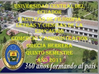 UNIVERSIDAD CENTRAL DEL
         ECUADOR
   FACULTAD DE FILOSOFIA
  LETRAS Y CIENCIAS DE LA
        Educación
COMERCIO Y Administración
     GRECIA HERRERA
     QUINTO SEMESTRE
         AÑO 2011
 