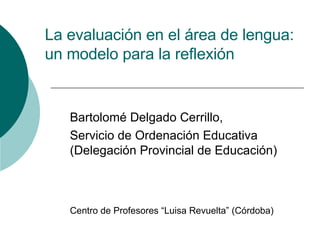 La evaluación en el área de lengua: un modelo para la reflexión Bartolomé Delgado Cerrillo, Servicio de Ordenación Educativa (Delegación Provincial de Educación) Centro de Profesores “Luisa Revuelta” (Córdoba) 