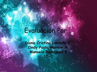 Evaluación Por :
Diana Cristina Londoño C
 Cindy Paola Moreno A
  Manuela Rodríguez B
          10-D
 