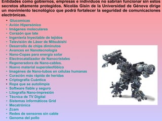 Glucomicas   Avión Hipersónico   Imágenes moleculares   Corazón que late   Ingeniería Inyectable de tejidos    Televisión de Láser de  Mitsubishi   Desarrollo de chips diminutos   Avances en  Nanotecnología    Nano -Copas para energía solar    Electrocatalizador  de  Nanocristales   Regeneradora de  Nano -cables.   Nuevo material  superoleofóbico    Imagénes  de  Nano -tubos en células humanas   Curación más rápida de heridas Criptografía Cuántica Ropa que se  autolimpia   Software fiable y seguro   Litografía  Nano -impresión   Técnica de TV Digital   Sistemas informáticos  Grid    Mecatrónica    Zcam   Redes de sensores sin cable   Genoma del pollo Entidades como gobiernos, empresas e individuos no sabrían funcionar sin estos secretos altamente protegidos. Nicolás Gisin de la Universidad de Génova dirige un movimiento tecnológico que podrá fortalecer la seguridad de comunicaciones electrónicas. 