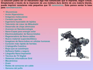 Glucomicas   Avión Hipersónico   Imágenes moleculares   Corazón que late   Ingeniería Inyectable de tejidos    Televisión de Láser de  Mitsubishi   Desarrollo de chips diminutos   Avances en  Nanotecnología    Nano -Copas para energía solar    Electrocatalizador  de  Nanocristales   Regeneradora de  Nano -cables.   Nuevo material  superoleofóbico    Imagénes  de  Nano -tubos en células humanas   Curación más rápida de heridas   Criptografía Cuántica   Ropa que se  autolimpia     Software fiable y seguro Litografía  Nano -impresión Técnica de TV Digital   Sistemas informáticos  Grid    Mecatrónica    Zcam   Redes de sensores sin cable   Genoma del pollo La solución podría ser un mecanismo algo más sofisiticado que la imprenta, según Choue. Simplemente a través de la impresión de una moldura dura dentro de una materia blanda, puede imprimir caracteres más pequeños que 10  nanómetros . Esto parece sentar la base para  nanofabricación .  