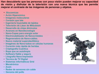 Glucomicas   Avión Hipersónico   Imágenes moleculares   Corazón que late   Ingeniería Inyectable de tejidos    Televisión de Láser de  Mitsubishi   Desarrollo de chips diminutos   Avances en  Nanotecnología    Nano -Copas para energía solar    Electrocatalizador  de  Nanocristales   Regeneradora de  Nano -cables.   Nuevo material  superoleofóbico    Imagénes  de  Nano -tubos en células humanas   Curación más rápida de heridas   Criptografía Cuántica   Ropa que se  autolimpia     Software fiable y seguro   Litografía  Nano -impresión Técnica de TV Digital Sistemas informáticos  Grid    Mecatrónica    Zcam   Redes de sensores sin cable   Genoma del pollo Han descubierto que las personas con poca visión pueden mejorar su capacidad de visión y disfrutar de la televisión con una nueva técnica que les permite mejorar el contraste de las imágenes de personas y objetos. 