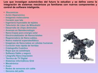 Glucomicas   Avión Hipersónico   Imágenes moleculares   Corazón que late   Ingeniería Inyectable de tejidos    Televisión de Láser de  Mitsubishi   Desarrollo de chips diminutos   Avances en  Nanotecnología    Nano -Copas para energía solar    Electrocatalizador  de  Nanocristales   Regeneradora de  Nano -cables.   Nuevo material  superoleofóbico    Imagénes  de  Nano -tubos en células humanas   Curación más rápida de heridas   Criptografía Cuántica   Ropa que se  autolimpia     Software fiable y seguro   Litografía  Nano -impresión   Técnica de TV Digital   Sistemas informáticos  Grid Mecatrónica Zcam   Redes de sensores sin cable   Genoma del pollo Los que investigan automóviles del futuro la estudian y se define como la integración de sistemas mecánicos ya familiares con nuevos componentes y control de software inteligente. 