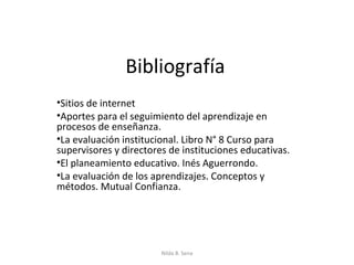 Bibliografía
•Sitios de internet
•Aportes para el seguimiento del aprendizaje en
procesos de enseñanza.
•La evaluación institucional. Libro N° 8 Curso para
supervisores y directores de instituciones educativas.
•El planeamiento educativo. Inés Aguerrondo.
•La evaluación de los aprendizajes. Conceptos y
métodos. Mutual Confianza.




                        Nilda B. Sena
 