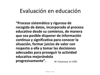 Evaluación en educación
“Proceso sistemático y riguroso de
recogida de datos, incorporado al proceso
educativo desde su comienzo, de manera
que sea posible disponer de información
continua y significativa para conocer la
situación, formar juicios de valor con
respecto a ella y tomar las decisiones
adecuadas para proseguir la actividad
educativa mejorándola
progresivamente”.        M. Casanova, en 1995
                                   a




                   Nilda B. Sena
 