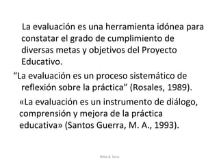 La evaluación es una herramienta idónea para
  constatar el grado de cumplimiento de
  diversas metas y objetivos del Proyecto
  Educativo.
“La evaluación es un proceso sistemático de
  reflexión sobre la práctica” (Rosales, 1989).
 «La evaluación es un instrumento de diálogo,
 comprensión y mejora de la práctica
 educativa» (Santos Guerra, M. A., 1993).


                     Nilda B. Sena
 