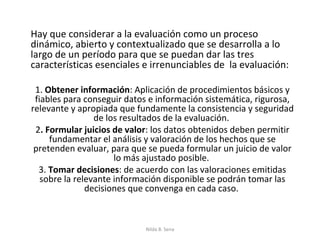 Hay que considerar a la evaluación como un proceso
dinámico, abierto y contextualizado que se desarrolla a lo
largo de un período para que se puedan dar las tres
características esenciales e irrenunciables de la evaluación:

 1. Obtener información: Aplicación de procedimientos básicos y
 fiables para conseguir datos e información sistemática, rigurosa,
relevante y apropiada que fundamente la consistencia y seguridad
                 de los resultados de la evaluación.
 2. Formular juicios de valor: los datos obtenidos deben permitir
     fundamentar el análisis y valoración de los hechos que se
 pretenden evaluar, para que se pueda formular un juicio de valor
                      lo más ajustado posible.
  3. Tomar decisiones: de acuerdo con las valoraciones emitidas
   sobre la relevante información disponible se podrán tomar las
               decisiones que convenga en cada caso.



                            Nilda B. Sena
 