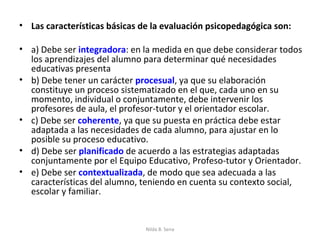 • Las características básicas de la evaluación psicopedagógica son:

• a) Debe ser integradora: en la medida en que debe considerar todos
  los aprendizajes del alumno para determinar qué necesidades
  educativas presenta
• b) Debe tener un carácter procesual, ya que su elaboración
  constituye un proceso sistematizado en el que, cada uno en su
  momento, individual o conjuntamente, debe intervenir los
  profesores de aula, el profesor-tutor y el orientador escolar.
• c) Debe ser coherente, ya que su puesta en práctica debe estar
  adaptada a las necesidades de cada alumno, para ajustar en lo
  posible su proceso educativo.
• d) Debe ser planificado de acuerdo a las estrategias adaptadas
  conjuntamente por el Equipo Educativo, Profeso-tutor y Orientador.
• e) Debe ser contextualizada, de modo que sea adecuada a las
  características del alumno, teniendo en cuenta su contexto social,
  escolar y familiar.


                               Nilda B. Sena
 