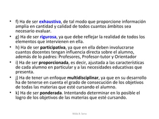 • f) Ha de ser exhaustiva, de tal modo que proporcione información
  amplia en cantidad y calidad de todos cuantos ámbitos sea
  necesario evaluar.
• g) Ha de ser rigurosa, ya que debe reflejar la realidad de todos los
  elementos que intervienen en ella.
• h) Ha de ser participativa, ya que en ella deben involucrarse
  cuantos docentes tengan influencia directa sobre el alumno,
  además de lo padres: Profesores, Profesor-tutor y Orientador
• i) Ha de ser proporcionada, es decir, ajustada a las características
  de cada alumno en particular y a las necesidades educativas que
  presenta.
• j) Ha de tener un enfoque multidisciplinar, ya que en su desarrollo
  ha de tenerse en cuenta el grado de consecución de los objetivos
  de todas las materias que esté cursando el alumno.
• k) Ha de ser ponderada. Intentando determinar en lo posible el
  logro de los objetivos de las materias que esté cursando.


                                Nilda B. Sena
 