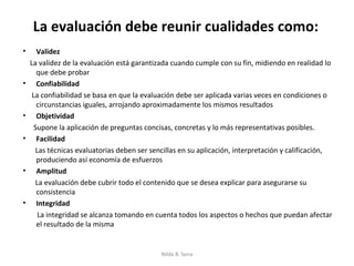 La evaluación debe reunir cualidades como:
•      Validez
    La validez de la evaluación está garantizada cuando cumple con su fin, midiendo en realidad lo
       que debe probar
•      Confiabilidad
     La confiabilidad se basa en que la evaluación debe ser aplicada varias veces en condiciones o
       circunstancias iguales, arrojando aproximadamente los mismos resultados
•      Objetividad
      Supone la aplicación de preguntas concisas, concretas y lo más representativas posibles.
•      Facilidad
      Las técnicas evaluatorias deben ser sencillas en su aplicación, interpretación y calificación,
       produciendo así economía de esfuerzos
•      Amplitud
      La evaluación debe cubrir todo el contenido que se desea explicar para asegurarse su
       consistencia
•      Integridad
       La integridad se alcanza tomando en cuenta todos los aspectos o hechos que puedan afectar
       el resultado de la misma


                                             Nilda B. Sena
 