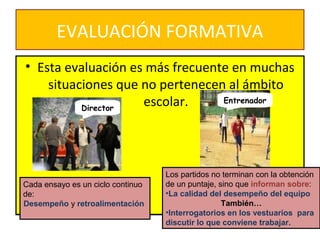 EVALUACIÓN FORMATIVA
• Esta evaluación es más frecuente en muchas
situaciones que no pertenecen al ámbito
escolar.
• Esta evaluación es más frecuente en muchas
situaciones que no pertenecen al ámbito
escolar.
Cada ensayo es un ciclo continuo
de:
Desempeño y retroalimentación
Director
Entrenador
Los partidos no terminan con la obtención
de un puntaje, sino que informan sobre:
•La calidad del desempeño del equipo
También…
•Interrogatorios en los vestuarios para
discutir lo que conviene trabajar.
 