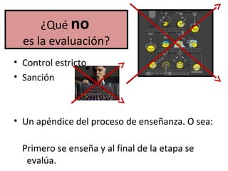 ¿Qué no
es la evaluación?
• Control estricto
• Sanción
• Un apéndice del proceso de enseñanza. O sea:
Primero se enseña y al final de la etapa se
evalúa.
 