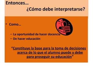 Entonces…
¿Cómo debe interpretarse?
• Como…
– La oportunidad de hacer docencia
– De hacer educación
“Constituye la base para la toma de decisiones
acerca de lo que el alumno puede y debe
para proseguir su educación”
 