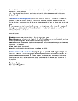 Cuando debería estar cargando mas curriculum en bolsas de trabajo y buscando formas de incluir el
teletrabajo a mi vida personal.
Voy a esforzarme en aprovechar mi tiempo para cumplir mis metas personales como profesionales
(Debora florez)
4-La comunicación interpersonal ocurre entre personas, uno a uno o uno a todos.Cuando una

persona expresa a otra sus ideas por medio de un lenguaje, y aquella responde de alguna
forma, sucede la comunicación interpersonal, pues basta una señal o un gesto para comunicar
algo.
El proceso que ocurre entre una fuente-emisor y un receptor que están enviando y recibiendo
mensajes en una transacción continua. Es el hecho de hablar cara a cara, en un nivel de
interacción persona a persona.
Caracteristicas:
Didáctica: se da recíprocamente entre dos personas, uno a uno
Espontánea: surge naturalmente, depende de la flexibilidad y de la sensibilidad de la fuente y
del receptor para lograr la identificación, la confianza y empatía.
Variable:Afectada por factores internos de personas al enviar y recibir mensajes en diferentes
contextos y situaciones.
Unica: por que son individuales
Dinámica: intercambio continuo entre el emisor y el receptor.
La comunicación inter-institucional es aquella que se realiza de modo organizado por una
institución y dirigida a personas y grupos del entorno social donde se realiza su actividad. Su
objetivo es establecer relaciones de calidad entre la institución y los públicos a que se dirige,
dándose a conocer socialmente y proyectando una imagen pública adecuada a sus fines y
actividades.
Fernanda Gareca
Debora del Milagro Florez

 