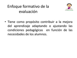 Enfoque formativo de la
evaluación
• Tiene como propósito contribuir a la mejora
del aprendizaje adaptando o ajustando las
condiciones pedagógicas en función de las
necesidades de los alumnos.

 