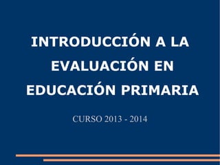 INTRODUCCIÓN A LA
EVALUACIÓN EN
EDUCACIÓN PRIMARIA
CURSO 2013 - 2014

 