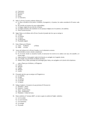 a) Cancionero. 
b) Decameron 
c) Sonetos. 
d) Rimas. 
e) La vida nueva. 
19. Sobre La Divina Comedia, podemos afirmar que: 
a) La obra se dividió en tres partes: el infierno, el purgatorio y el paraíso, los cuales constaban de 30 cantos cada 
uno. 
b) Sus estrofas son tercetos de versos endecasílabos. 
c) La lengua original de esta obra fue el francés. 
d) Las figuras literarias más resaltantes en esta epopeya religiosa son: los epítetos y las anáforas. 
e) Estuvo escrita en prosa. 
20. Según Dante, en el infierno de la Divina Comedia el pecado más leve que se castiga es: 
a) La gula. 
b) La traición. 
c) La lujuria 
d) La hipocresía. 
e) El pecado original. 
21. Guía a Dante por el Paraíso: 
a) Laura. b) Beatriz. c) María. 
d) Isabel. e) Lucía. 
22. Acerca del infierno de La Divina Comedia, no es la alternativa correcta: 
a) Está dividido en nueve círculos concéntricos. 
b) En el noveno círculo se encuentra Lucifer, el cual posee tres rostros en su cabeza: uno rojo, otro amarillo y el 
tercero negro. 
c) Judas Iscariote, el más grande traidor de la historia, es castigado en el segundo círculo. 
d) Los suicidas son convertidos en árboles sin frutos. 
e) Helena, Paris y Dido, personajes de la mitología greco latina, son castigados en el círculo de los lujuriosos. 
23. ........guía a Dante por el Infierno y el Purgatorio. 
a) Cicerón. 
b) Sófocles. 
c) Virgilio. 
d) Sócrates. 
e) Lucifer. 
24. El pecado más leve que se castiga en el Purgatorio es: 
a) La soberbia. 
b) La gula. 
c) La mentira. 
d) La envidia. 
e) La lujuria. 
25. Indique el género y la especie a la que pertenece El Decamerón: 
a) Dramático - drama. 
b) Narrativo - Cuento. 
c) Epico - epopeya épica. 
d) Lírico - poema épico. 
e) Dramático - Cantar de Gesta. 
26. Dante simboliza al "cristiano débil", en tanto su guía, la sombra de Virgilio simboliza: 
a) La fe revelada. 
b) La razón humana. 
c) Las tentaciones. 
d) La teología. 
e) El pecado. 
 