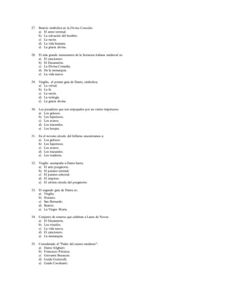 27. Beatriz simboliza en la Divina Comedia: 
a) El amor terrenal. 
b) La salvación del hombre. 
c) La razón. 
d) La vida humana. 
e) La gracia divina. 
28. El más grande monumento de la literatura italiana medieval es: 
a) El cancionero. 
b) El Decamerón. 
c) La Divina Comedia. 
d) De la monarquía. 
e) La vida nueva. 
29. Virgilio, el primer guía de Dante, simboliza: 
a) La virtud. 
b) La fe. 
c) La razón. 
d) La teología. 
e) La gracia divina. 
30. Los pecadores que son empujados por un viento impetuoso: 
a) Los golosos. 
b) Los lujuriosos. 
c) Los avaros. 
d) Los iracundos. 
e) Los herejes. 
31. En el noveno círculo del Infierno encontramos a: 
a) Los golosos. 
b) Los lujuriosos. 
c) Los avaros. 
d) Los iracundos. 
e) Los traidores. 
32. Virgilio acompaña a Dante hasta: 
a) El ante purgatorio. 
b) El paraíso terrenal. 
c) El paraíso celestial. 
d) El empíreo. 
e) El sétimo círculo del purgatorio. 
33. El segundo guía de Dante es: 
a) Virgilio. 
b) Homero. 
c) San Bernardo. 
d) Beatriz. 
e) La Virgen María. 
34. Conjunto de sonetos que celebran a Laura de Noves: 
a) El Decamerón. 
b) Los triunfos. 
c) La vida nueva. 
d) El cancionero. 
e) La monarquía. 
35. Considerado el "Padre del cuento moderno": 
a) Dante Alighieri. 
b) Francesco Petrarca. 
c) Giovanni Bocaccio. 
d) Guido Guinizelli. 
e) Guido Cavalcanti. 
 