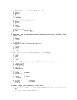 36. ¿Cuál fue el tipo de verso usado por Dante en La Divina Comedia: 
a) Alejandrino. 
b) Heroico. 
c) Dodecasílabo. 
d) Octosílabo. 
e) Endecasílabo. 
37. ¿A quién se considera "Padre del Humanismo"? 
a) Bocaccio. 
b) Petrarca. 
c) Dante. 
d) Aretino. 
e) Cavalcanti. 
38. Dante fue desterrado de: 
a) Rávena. b) Milán. c) París. 
d) Lyon. e) Florencia. 
39. Admiró tanto a Dante que redactó una biografía del autor e instauró una cátedra universitaria para divulgar y estudiar 
la famosa comedia: 
a) D'Arezzo. 
b) Guinizelli. 
c) Carvalenti. 
d) Petrarca. 
e) Bocaccio. 
40. Cleopatra, Helena, Dido y Aquiles estaban en el círculo de los: 
a) Golosos. 
b) Lujuriosos. 
c) Violentos. 
d) Traidores. 
e) Pródigos. 
41. ¿Qué personaje guió a Dante por el infierno y el purgatorio, en la Divina Comedia: 
a) Horacio. 
b) Virgilio. 
c) Ovidio. 
d) Catulo. 
e) Cicerón. 
42. El Decamerón colección de cien cuentos que pintan los vicios de la sociedad de su época pertenece a: 
a) Francesco Petrarca. 
b) Giovanni Bocaccio. 
c) Nicolás Maquiavelo. 
d) Luigi Pulci. 
e) Jacobo Sannázaro. 
43. Relaciona: 
I. Petrarca. II. Bocaccio. 
III. Dante Alighieri. 
A) Convivio. B) Triunfos. 
C) La Fiammetta. 
a) IA-IIB-IIIC b) IB-IIA-IIIC 
c) IB-IIC-IIIA d) IC-IIA-IIIB 
e) IA-IIC-IIB 
44. Señale la afirmación correcta en relación con La Divina Comedia: 
a) La obra se dividió en tres partes: el infierno, el purgatorio y el paraíso, los cuales constaban de 30 cantos cada 
uno. 
b) Sus estrofas son tercetos de versos endecasílabos. 
 