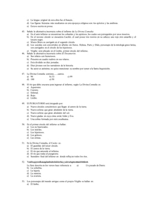 c) La lengua original de esta obra fue el francés. 
d) Las figuras literarias más resaltantes en esta epopeya religiosa son: los epitetos y las anáforas. 
e) Estuvo escrita en prosa. 
45. Señale la alternativa incorrecta sobre el infierno de La Divina Comedia: 
a) En el ante infierno se encuentran los cobardes y los apáticos, los cuales son perseguidos por unos insectos. 
b) En el noveno círculo se encuentra Lucifer, el cual posee tres rostros en su cabeza: uno rojo otro amarillo y el 
tercero negro. 
c) Marco Bruto es castigado en el segundo círculo. 
d) Los suicidas son convertidos en árboles sin frutos. Helena, París y Dido, personajes de la mitología greco latina, 
son castigados en el círculo de los lujuriosos. 
e) Virgilio está ubicado en el Limbo, primer círculo del infierno. 
46. Señale la alternativa incorrecta sobre El Decamerón: 
a) Sus relatos son licenciosos. 
b) Presenta un cuadro realista en sus relatos. 
c) Esta dividido en diez jornadas. 
d) Diez jóvenes son los narradores de la historia. 
e) Su autor es anónimo, no quiso mencionar su nombre por temor a la Santa Inquisición. 
47. La Divina Comedia contiene.......cantos. 
a) 90 b) 33 c) 99 
d) 100 e) 50 
48. El río que debe cruzarse para ingresar al infierno, según La Divina Comedia es: 
a) Aqueronte. 
b) Caronte. 
c) Infernal. 
d) Rojo. 
e) Limbo. 
49. El PURGATORIO está integrado por: 
a) Nueve círculos concéntricos que llegan al centro de la tierra. 
b) Nueve esferas que giran alrededor de la tierra. 
c) Nueve esferas que giran alrededor del sol. 
d) Nueve gradas en cuya cima están Adán y Eva. 
e) Una colina formada por siete escalinatas. 
50. En el primer círculo del infierno se hallan: 
a) Los no bautizados. 
b) Los inútiles. 
c) Los lujuriosos. 
d) Los golosos. 
e) Las erinias. 
51. En la Divina Comedia, el Cocito es: 
a) El guardián del tercer círculo. 
b) El centro de la tierra. 
c) El río que antecede al infierno. 
d) El río que rodea al purgatorio. 
e) Sumidero final del infierno en donde refluyen todos los ríos. 
52. Y una loba que por su flacura cargada estaba de todas las hambres, y ya de mucha gente entristecido había la vida. 
La fiera descrita en los versos hace referencia a: a) Un pecado de Dante. 
b) La soberbia. 
c) La lujuria. 
d) La mentira. 
e) La avaricia. 
53. Los personajes del mundo antiguo como el propio Virgilio se hallan en: 
a) El limbo. 
 