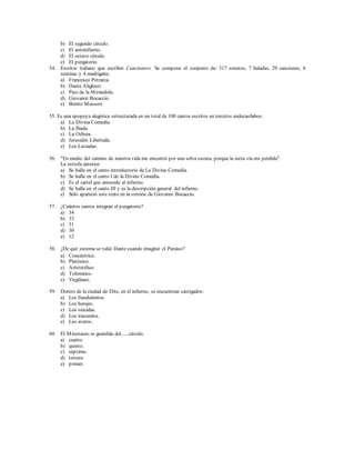 b) El segundo círculo. 
c) El anteinfierno. 
d) El octavo círculo. 
e) El purgatorio. 
54. Escritor italiano que escribió Cancionero. Se compone el conjunto de: 317 sonetos, 7 baladas, 29 canciones, 6 
sextinas y 4 madrigales. 
a) Francesco Petrarca. 
b) Dante Alighieri. 
c) Pico de la Mirándola. 
d) Giovanni Bocaccio. 
e) Benito Mussori. 
55. Es una epopeya alegórica estructurada en un total de 100 cantos escritos en tercetos endecasílabos: 
a) La Divina Comedia. 
b) La Ilíada. 
c) La Odisea. 
d) Jerusalén Libertada. 
e) Los Lusiadas. 
56. "En medio del camino de nuestra vida me encontré por una selva oscura, porque la recta vía era perdida". 
La estrofa anterior: 
a) Se halla en el canto introductorio de La Divina Comedia. 
b) Se halla en el canto I de la Divina Comedia. 
c) Es el cartel que antecede al infierno. 
d) Se halla en el canto III y es la descripción general del infierno. 
e) Sólo apareció este texto en la versión de Giovanni Bocaccio. 
57. ¿Cuántos cantos integran el purgatorio? 
a) 34 
b) 33 
c) 31 
d) 30 
e) 12 
58. ¿De qué sistema se valió Dante cuando imaginó el Paraíso? 
a) Concéntrico. 
b) Platónico. 
c) Aristotélico. 
d) Tolomeico. 
e) Virgiliano. 
59. Dentro de la ciudad de Dite, en el infierno, se encuentran castigados: 
a) Los fraudulentos. 
b) Los herejes. 
c) Los suicidas. 
d) Los iracundos. 
e) Los avaros. 
60. El Minotauro es guardián del......círculo. 
a) cuarto. 
b) quinto. 
c) séptimo. 
d) tercero. 
e) primer. 

