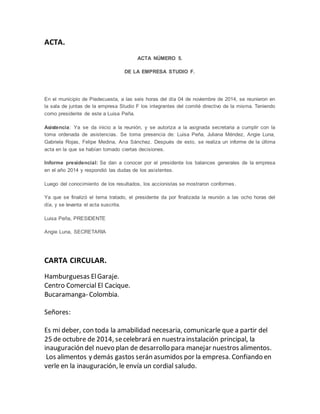 ACTA. 
ACTA NÚMERO 5. 
DE LA EMPRESA STUDIO F. 
En el municipio de Piedecuesta, a las seis horas del día 04 de noviembre de 2014, se reunieron en 
la sala de juntas de la empresa Studio F los integrantes del comité directivo de la misma. Teniendo 
como presidente de este a Luisa Peña. 
Asistencia: Ya se da inicio a la reunión, y se autoriza a la asignada secretaria a cumplir con la 
toma ordenada de asistencias. Se toma presencia de: Luisa Peña, Juliana Méndez, Angie Luna, 
Gabriela Rojas, Felipe Medina, Ana Sánchez. Después de esto, se realiza un informe de la última 
acta en la que se habían tomado ciertas decisiones. 
Informe presidencial: Se dan a conocer por el presidente los balances generales de la empresa 
en el año 2014 y respondió las dudas de los asistentes. 
Luego del conocimiento de los resultados, los accionistas se mostraron conformes . 
Ya que se finalizó el tema tratado, el presidente da por finalizada la reunión a las ocho horas del 
día, y se levanta el acta suscrita. 
Luisa Peña, PRESIDENTE 
Angie Luna, SECRETARIA 
CARTA CIRCULAR. 
Hamburguesas El Garaje. 
Centro Comercial El Cacique. 
Bucaramanga- Colombia. 
Señores: 
Es mi deber, con toda la amabilidad necesaria, comunicarle que a partir del 
25 de octubre de 2014, se celebrará en nuestra instalación principal, la 
inauguración del nuevo plan de desarrollo para manejar nuestros alimentos. 
Los alimentos y demás gastos serán asumidos por la empresa. Confiando en 
verle en la inauguración, le envía un cordial saludo. 
 