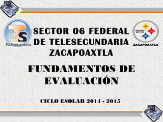 SECTOR 06 FEDERAL
DE TELESECUNDARIA
ZACAPOAXTLA
CICLO ESOLAR 2014 - 2015
FUNDAMENTOS DE
EVALUACIÓN
 