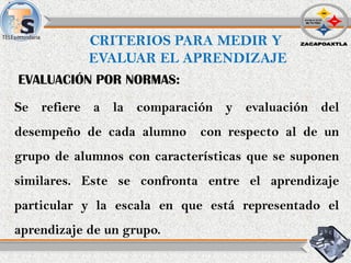 CRITERIOS PARA MEDIR Y
EVALUAR EL APRENDIZAJE
Se refiere a la comparación y evaluación del
desempeño de cada alumno con respecto al de un
grupo de alumnos con características que se suponen
similares. Este se confronta entre el aprendizaje
particular y la escala en que está representado el
aprendizaje de un grupo.
EVALUACIÓN POR NORMAS:
 