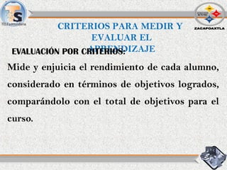 Mide y enjuicia el rendimiento de cada alumno,
considerado en términos de objetivos logrados,
comparándolo con el total de objetivos para el
curso.
CRITERIOS PARA MEDIR Y
EVALUAR EL
APRENDIZAJEEVALUACIÓN POR CRITERIOS:
 