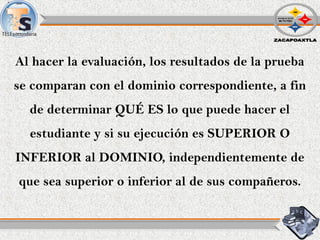 Al hacer la evaluación, los resultados de la prueba
se comparan con el dominio correspondiente, a fin
de determinar QUÉ ES lo que puede hacer el
estudiante y si su ejecución es SUPERIOR O
INFERIOR al DOMINIO, independientemente de
que sea superior o inferior al de sus compañeros.
 