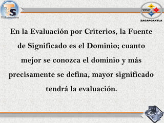 En la Evaluación por Criterios, la Fuente
de Significado es el Dominio; cuanto
mejor se conozca el dominio y más
precisamente se defina, mayor significado
tendrá la evaluación.
 