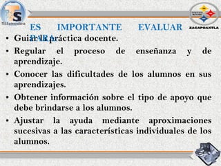 • Guiar la práctica docente.
• Regular el proceso de enseñanza y de
aprendizaje.
• Conocer las dificultades de los alumnos en sus
aprendizajes.
• Obtener información sobre el tipo de apoyo que
debe brindarse a los alumnos.
• Ajustar la ayuda mediante aproximaciones
sucesivas a las características individuales de los
alumnos.
ES IMPORTANTE EVALUAR
PARA:
 