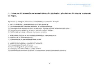 Informe de valoración global del nivel inicial de la formación.
CEIP Mediterráneo.
10
3.- Evaluación del proceso formativo realizado por la coordinadora y la directora del centro y, propuestas
de mejora.
Siguiendo el siguiente guión, elaboramos un análisis DAFO y unas propuestas de mejora.
1. ASPECTOS RELATIVOS A LA ORGANIZACIÓN DEL CURSO PRESENCIAL:
1.1 Organización del curso: calendario de sesiones, de entrega de productos...
1.2 Organización de las sesiones: estructura de cada sesión, dinámicas utilizadas, retrasmisión de la sesión...
1.3 Acompañamiento realizado por los tutores: valoración mediante rúbricas...
1.4 Plataforma de aprendizaje a distancia: dinamización estructura.
2.- ASPECTOS RELATIVOS A LOS OBJETIVOS Y CONTENIODS DEL CURSO PRESENCIAL:
2.1 Relevancia de los contenidos del curso.
2.2 Cumplimiento de los objetivos y expectativas iniciales.
3.- ASPECTOS RELATIVOS A LA FORMACIÓN EN TU CENTRO:
3.1 Implicación del profesorado del centro.
3.2 Percepción del grado de aplicabilidad en el aula.
3.3 Liderazgo ¿Cómo te has sentido en tu labor de líder?
3.4 Procedimiento de formación "en cascada" ¿qué valoración te merece esta modalidad formativa?
 