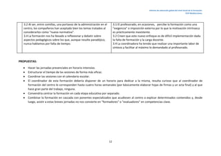 Informe de valoración global del nivel inicial de la formación.
CEIP Mediterráneo.
12
3.2 Al ser, entre comillas, una portavoz de la administración en el
centro, los compañeros han aceptado bien los temas tratados al
considerarlos como "nueva normativa".
3.4 La formación nos ha llevado a reflexionar y debatir sobre
aspectos pedagógicos sobre los que, aunque resulte paradójico,
nunca hablamos por falta de tiempo.
3.1 El profesorado, en ocasiones, percibe la formación como una
"exigencia" o imposición externa por lo que la motivación intrínseca
es prácticamente inexistente.
3.2 Creen que este nuevo enfoque es de difícil implementación dada
la falta de formación y la carga docente.
3.4 La coordinadora ha tenido que realizar una importante labor de
síntesis y facilitar al máximo lo demandado al profesorado.
PROPUESTAS:
 Hacer las jornadas presenciales en horario intensivo.
 Estructurar el tiempo de las sesiones de forma más eficaz.
 Coordinar las sesiones con el calendario escolar.
 El coordinador de esta formación debería disponer de un horario para dedicar a la misma, resulta curioso que al coordinador de
formación del centro le corresponden hasta cuatro horas semanales (por básicamente elaborar hojas de firmas y un acta final) y al que
hace gran parte del trabajo, ninguna.
 Convendría centrar la formación en cada etapa educativa por separado.
 Combinar la formación en cascada con ponentes especializados que acudiesen al centro a explicar determinados contenidos y, desde
luego, asistir a estas breves jornadas no nos convierte en "formadores" o "evaluadores" en competencias clave.
 