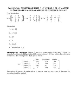 EVALUACIÓN CORRESPONDIENTE A LA UNIDAD II DE LA MATERIA
DE ÁLGEBRA LINEAL DE LA CARRERA DE CONTADOR PÚBLICO
Sean las matrices:
𝐴 = [
3
−4
7
9
2
4
−5
−2
0
−3
1
7
−8
3
2
−9
] ; 𝐵 = [
7
3
−5
7
−4
2
3
−7
9
2
0
3
2
4
6
9
] y 𝐶 = [
1
3
−2
−1
−3
−12
10
6
0
−2
2
1
−2
−6
5
3
]
Determinar:
1. 2𝐴 − 3𝐵
2.
1
2
𝐵 +
1
3
𝐶
3. 𝐴𝐵
4. 𝐵 𝑡
5. det(𝐴)
6. Inversa de 𝐴 (𝐴−1)
INGRESOS EN TAQUILLA. Cinema Center tiene cuatro salas, de la I a la IV. El precio
de cada función es de $20 por niño, $30 por estudiante y $40 por adulto. La asistencia
a la matiné del domingo está dada por la matriz
Niño Estudiante Adulto
A=
Cinema I 225 110 50
Cinema II 75 180 225
Cinema III 280 85 110
Cinema IV 0 250 225
Determine el ingreso de cada sala y el ingreso total por concepto de ingresos de
entradas de dicha matiné
 