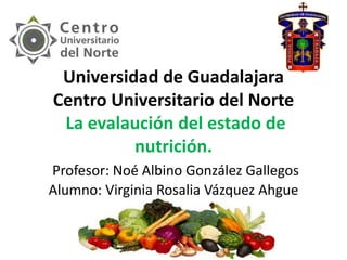 Universidad de Guadalajara
Centro Universitario del Norte
La evalaución del estado de
nutrición.
Profesor: Noé Albino González Gallegos
Alumno: Virginia Rosalia Vázquez Ahgue
.
 