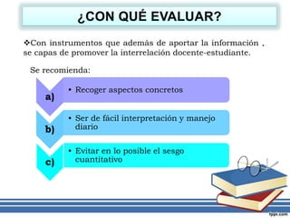 Con instrumentos que además de aportar la información ,
se capas de promover la interrelación docente-estudiante.
Se recomienda:
a)
• Recoger aspectos concretos
b)
• Ser de fácil interpretación y manejo
diario
c)
• Evitar en lo posible el sesgo
cuantitativo
 